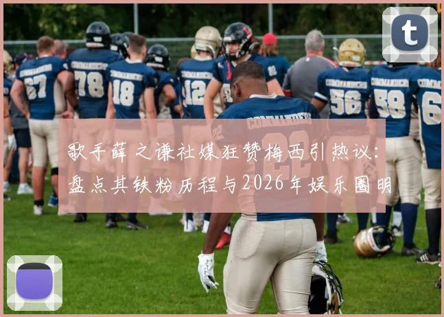 歌手薛之谦社媒狂赞梅西引热议：盘点其铁粉历程与2026年娱乐圈明星球迷阵营