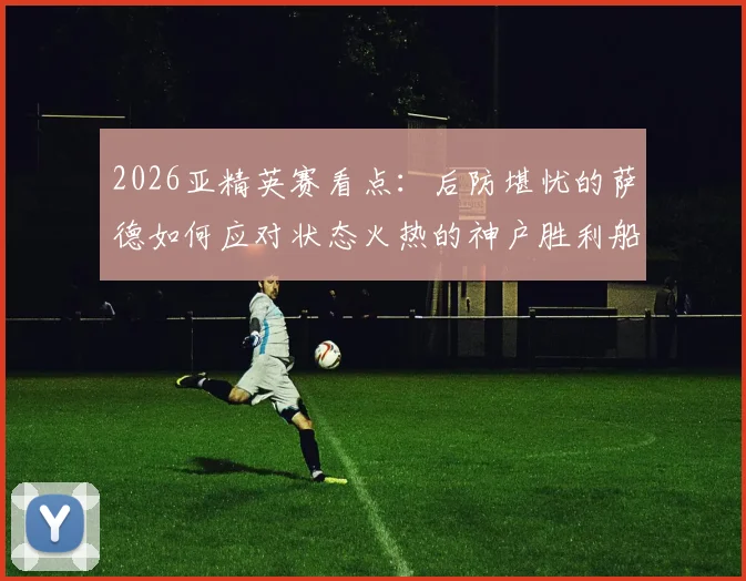 2026亚精英赛看点:后防堪忧的萨德如何应对状态火热的神户胜利船?交锋数据全解析