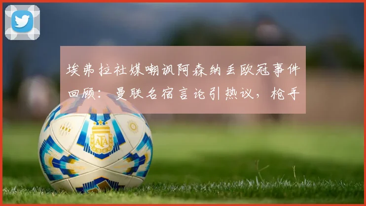 埃弗拉社媒嘲讽阿森纳丢欧冠事件回顾：曼联名宿言论引热议，枪手2026年无冠魔咒再被提及，双方恩怨全解析