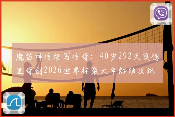 魔笛神传续写传奇：40岁292天莫德里奇创2026世界杯最大年龄助攻纪录，致敬不老大师