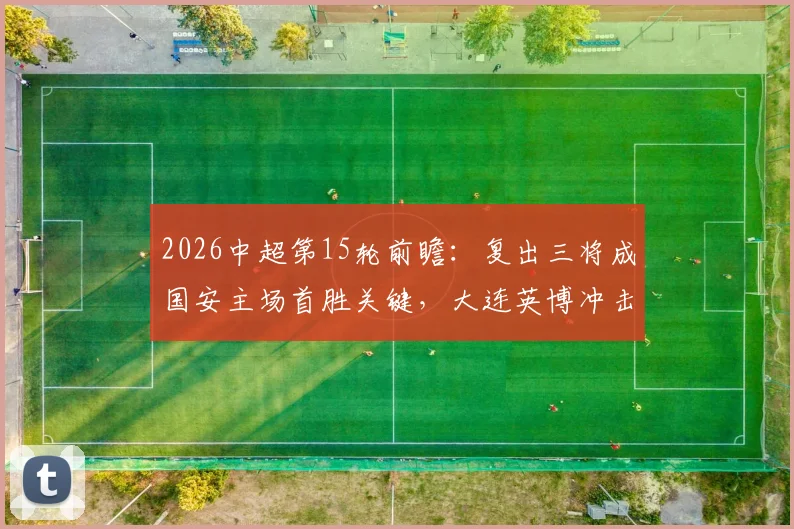 2026中超第15轮前瞻：复出三将成国安主场首胜关键，大连英博冲击前六需把握机会