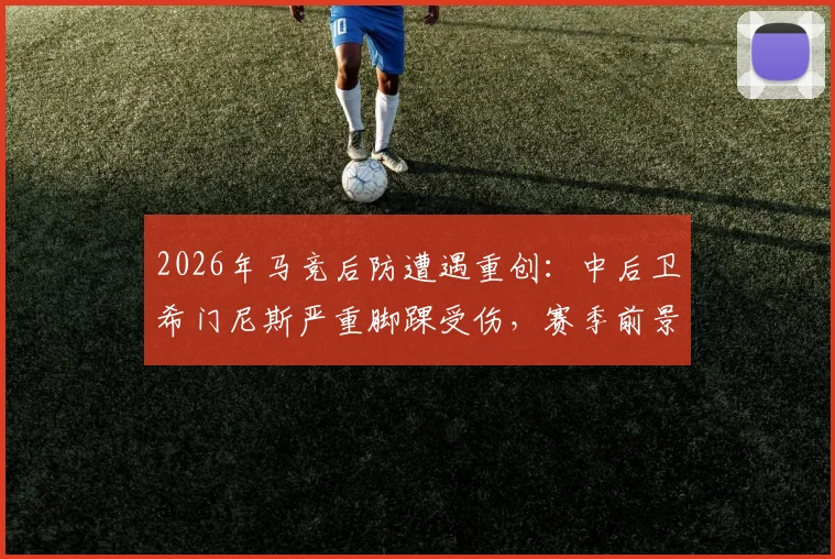 2026年马竞后防遭遇重创:中后卫希门尼斯严重脚踝受伤,赛季前景蒙上阴影,谁将顶替其位置?