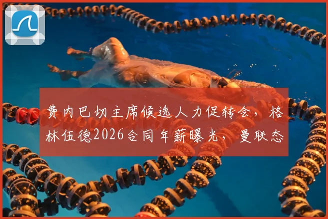 费内巴切主席候选人力促转会，格林伍德2026合同年薪曝光，曼联态度成关键