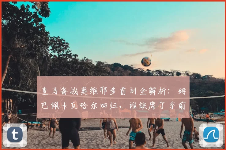 皇马备战奥维耶多首训全解析：姆巴佩卡瓦哈尔回归，谁缺席了季前关键合练？