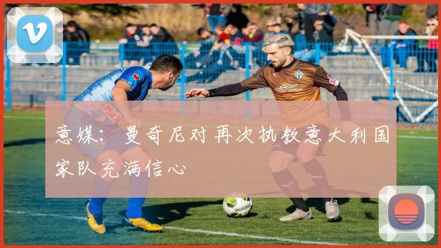 意媒:曼奇尼对再次执教意大利国家队充满信心